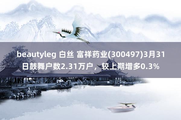 beautyleg 白丝 富祥药业(300497)3月31日鼓舞户数2.31万户