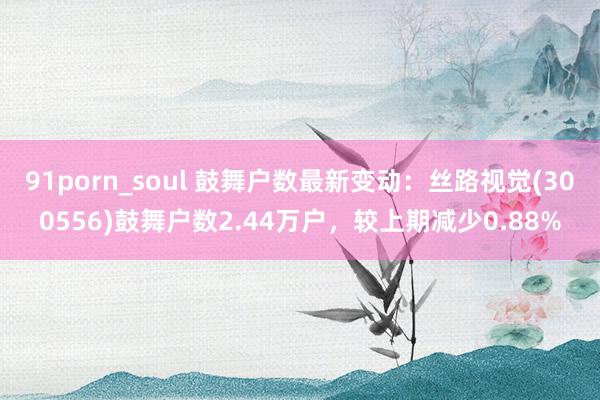91porn_soul 鼓舞户数最新变动：丝路视觉(300556)鼓舞户数2.4