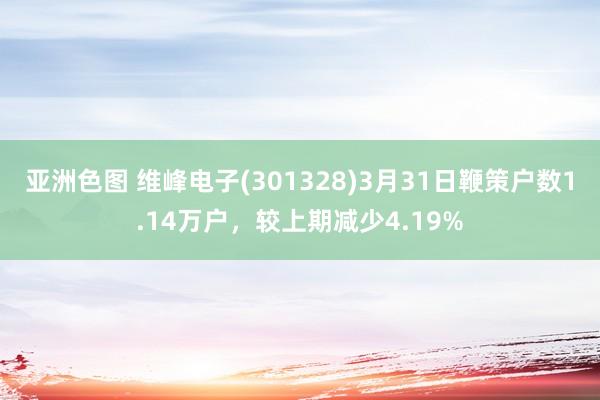 亚洲色图 维峰电子(301328)3月31日鞭策户数1.14万户，较上期减少4.
