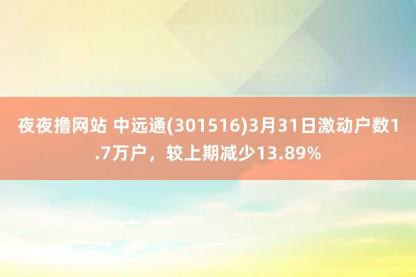 夜夜撸网站 中远通(301516)3月31日激动户数1.7万户，较上期减少13.