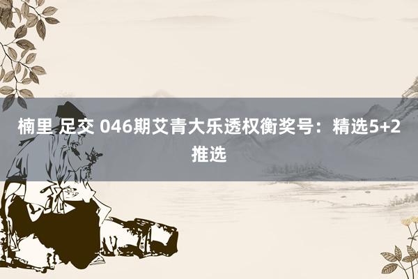 楠里 足交 046期艾青大乐透权衡奖号：精选5+2推选